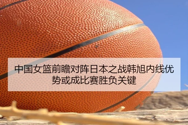 中国女篮前瞻对阵日本之战韩旭内线优势或成比赛胜负关键
