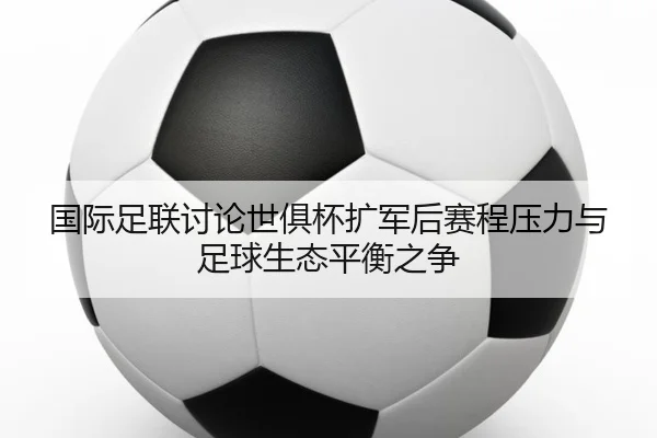 国际足联讨论世俱杯扩军后赛程压力与足球生态平衡之争