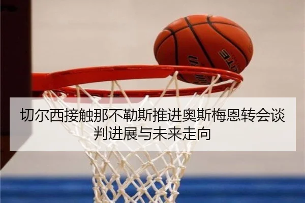 切尔西接触那不勒斯推进奥斯梅恩转会谈判进展与未来走向