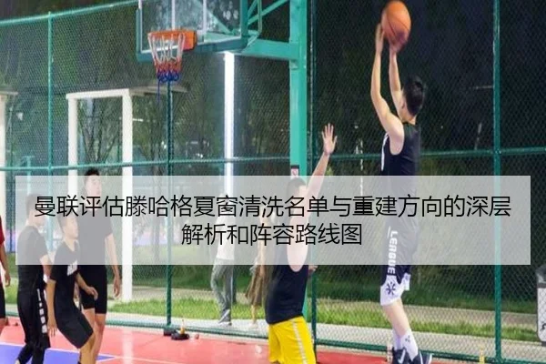 曼联评估滕哈格夏窗清洗名单与重建方向的深层解析和阵容路线图