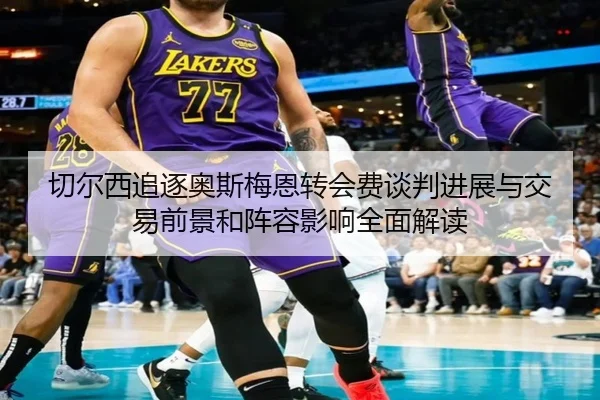 切尔西追逐奥斯梅恩转会费谈判进展与交易前景和阵容影响全面解读