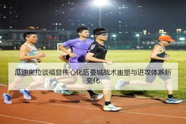 瓜迪奥拉谈福登核心化后曼城战术重塑与进攻体系新变化