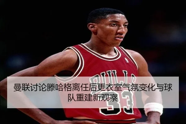 曼联讨论滕哈格离任后更衣室气氛变化与球队重建新观察