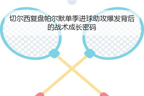 切尔西复盘帕尔默单季进球助攻爆发背后的战术成长密码