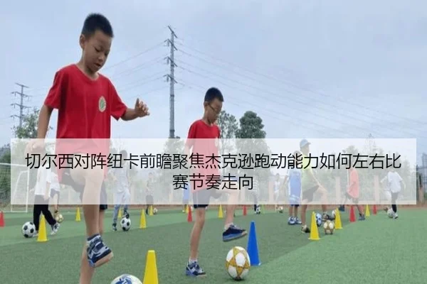 切尔西对阵纽卡前瞻聚焦杰克逊跑动能力如何左右比赛节奏走向