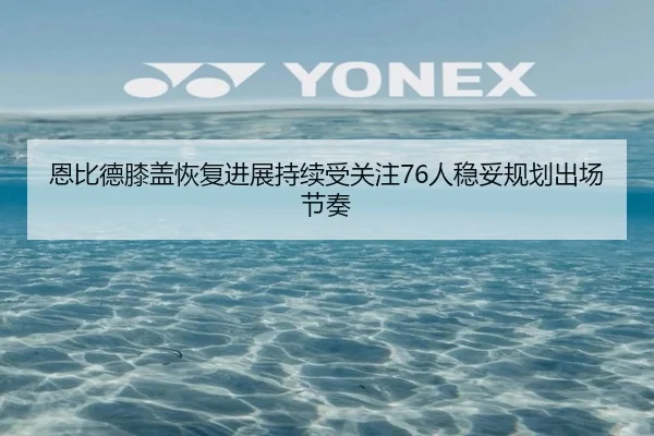 恩比德膝盖恢复进展持续受关注76人稳妥规划出场节奏